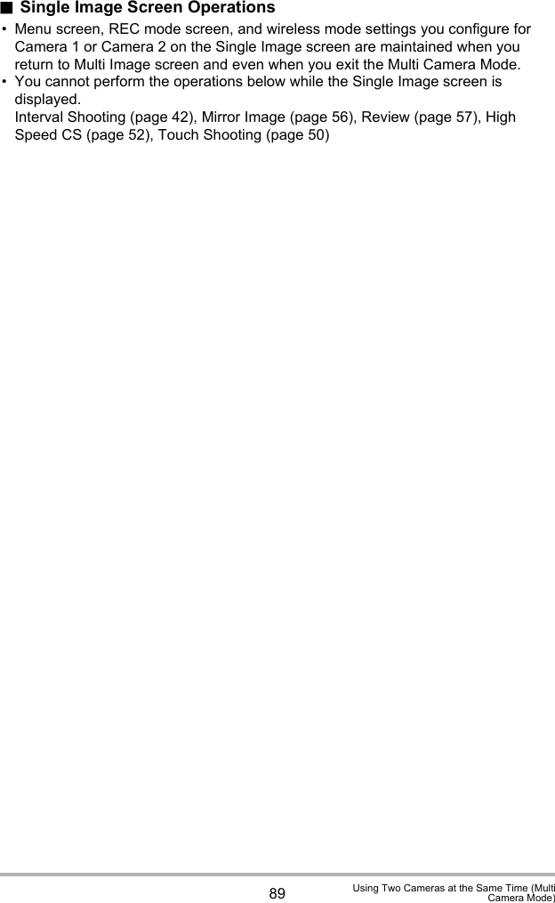 89 Using Two Cameras at the Same Time (MultiCamera Mode).Single Image Screen Operations• Menu screen, REC mode screen, and wireless mode settings you configure for Camera 1 or Camera 2 on the Single Image screen are maintained when you return to Multi Image screen and even when you exit the Multi Camera Mode.• You cannot perform the operations below while the Single Image screen is displayed.Interval Shooting (page 42), Mirror Image (page 56), Review (page 57), High Speed CS (page 52), Touch Shooting (page 50)