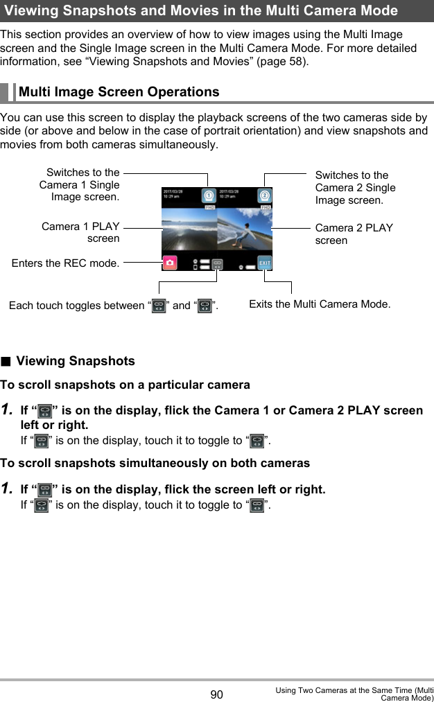 90 Using Two Cameras at the Same Time (MultiCamera Mode)This section provides an overview of how to view images using the Multi Image screen and the Single Image screen in the Multi Camera Mode. For more detailed information, see “Viewing Snapshots and Movies” (page 58).You can use this screen to display the playback screens of the two cameras side by side (or above and below in the case of portrait orientation) and view snapshots and movies from both cameras simultaneously..Viewing SnapshotsTo scroll snapshots on a particular camera1. If “ ” is on the display, flick the Camera 1 or Camera 2 PLAY screen left or right.If “ ” is on the display, touch it to toggle to “ ”.To scroll snapshots simultaneously on both cameras1. If “ ” is on the display, flick the screen left or right.If “ ” is on the display, touch it to toggle to “ ”.Viewing Snapshots and Movies in the Multi Camera ModeMulti Image Screen OperationsEach touch toggles between “ ” and “ ”.Switches to theCamera 1 SingleImage screen.Camera 1 PLAYscreenEnters the REC mode.Switches to the Camera 2 Single Image screen.Camera 2 PLAY screenExits the Multi Camera Mode.