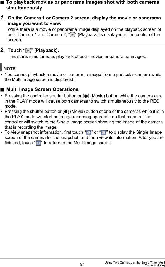 91 Using Two Cameras at the Same Time (MultiCamera Mode).To playback movies or panorama images shot with both cameras simultaneously1. On the Camera 1 or Camera 2 screen, display the movie or panorama image you want to view.While there is a movie or panorama image displayed on the playback screen of both Camera 1 and Camera 2, “ ” (Playback) is displayed in the center of the screen.2. Touch “ ” (Playback).This starts simultaneous playback of both movies or panorama images.NOTE• You cannot playback a movie or panorama image from a particular camera while the Multi Image screen is displayed..Multi Image Screen Operations• Pressing the controller shutter button or [0] (Movie) button while the cameras are in the PLAY mode will cause both cameras to switch simultaneously to the REC mode. • Pressing the shutter button or [0] (Movie) button of one of the cameras while it is in the PLAY mode will start an image recording operation on that camera. The controller will switch to the Single Image screen showing the image of the camera that is recording the image.• To view snapshot information, first touch “ ” or “ ” to display the Single Image screen of the camera for the snapshot, and then view its information. After you are finished, touch “ ” to return to the Multi Image screen.