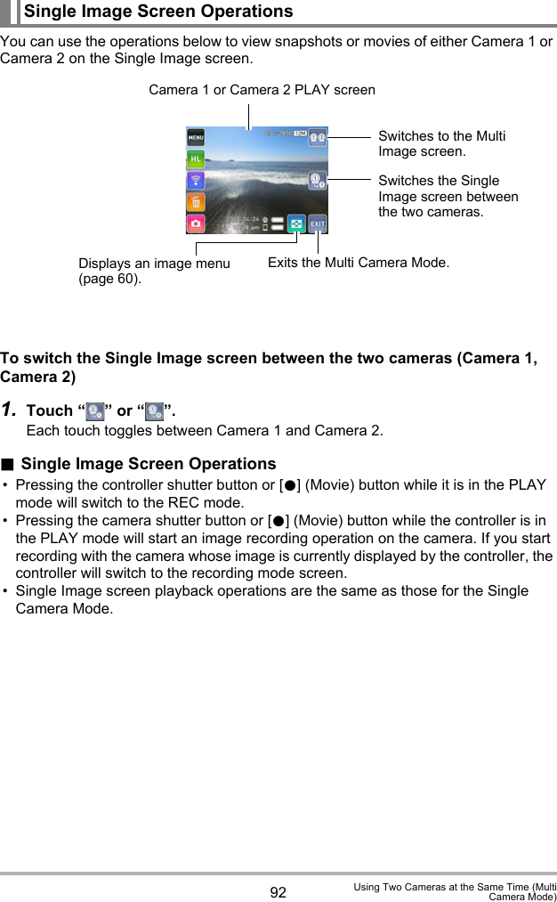 92 Using Two Cameras at the Same Time (MultiCamera Mode)You can use the operations below to view snapshots or movies of either Camera 1 or Camera 2 on the Single Image screen.To switch the Single Image screen between the two cameras (Camera 1, Camera 2)1. Touch “ ” or “ ”.Each touch toggles between Camera 1 and Camera 2..Single Image Screen Operations• Pressing the controller shutter button or [0] (Movie) button while it is in the PLAY mode will switch to the REC mode.• Pressing the camera shutter button or [0] (Movie) button while the controller is in the PLAY mode will start an image recording operation on the camera. If you start recording with the camera whose image is currently displayed by the controller, the controller will switch to the recording mode screen.• Single Image screen playback operations are the same as those for the Single Camera Mode.Single Image Screen OperationsCamera 1 or Camera 2 PLAY screenSwitches to the Multi Image screen.Switches the Single Image screen between the two cameras.Displays an image menu (page 60).Exits the Multi Camera Mode.