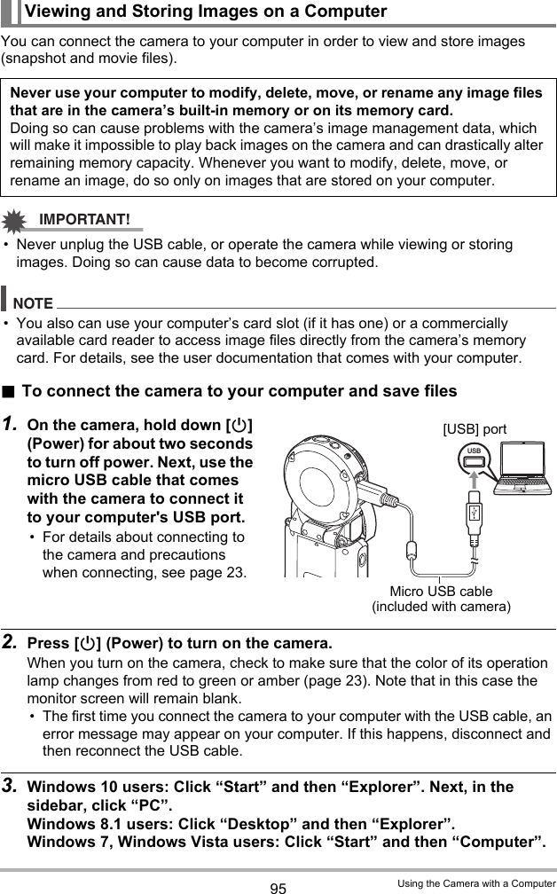 95 Using the Camera with a ComputerYou can connect the camera to your computer in order to view and store images (snapshot and movie files).IMPORTANT!• Never unplug the USB cable, or operate the camera while viewing or storing images. Doing so can cause data to become corrupted.NOTE• You also can use your computer’s card slot (if it has one) or a commercially available card reader to access image files directly from the camera’s memory card. For details, see the user documentation that comes with your computer..To connect the camera to your computer and save files1. On the camera, hold down [p] (Power) for about two seconds to turn off power. Next, use the micro USB cable that comes with the camera to connect it to your computer&apos;s USB port.• For details about connecting to the camera and precautions when connecting, see page 23.2. Press [p] (Power) to turn on the camera.When you turn on the camera, check to make sure that the color of its operation lamp changes from red to green or amber (page 23). Note that in this case the monitor screen will remain blank.• The first time you connect the camera to your computer with the USB cable, an error message may appear on your computer. If this happens, disconnect and then reconnect the USB cable.3. Windows 10 users: Click “Start” and then “Explorer”. Next, in the sidebar, click “PC”.Windows 8.1 users: Click “Desktop” and then “Explorer”.Windows 7, Windows Vista users: Click “Start” and then “Computer”.Viewing and Storing Images on a ComputerNever use your computer to modify, delete, move, or rename any image files that are in the camera’s built-in memory or on its memory card.Doing so can cause problems with the camera’s image management data, which will make it impossible to play back images on the camera and can drastically alter remaining memory capacity. Whenever you want to modify, delete, move, or rename an image, do so only on images that are stored on your computer.USBMicro USB cable (included with camera)[USB] port