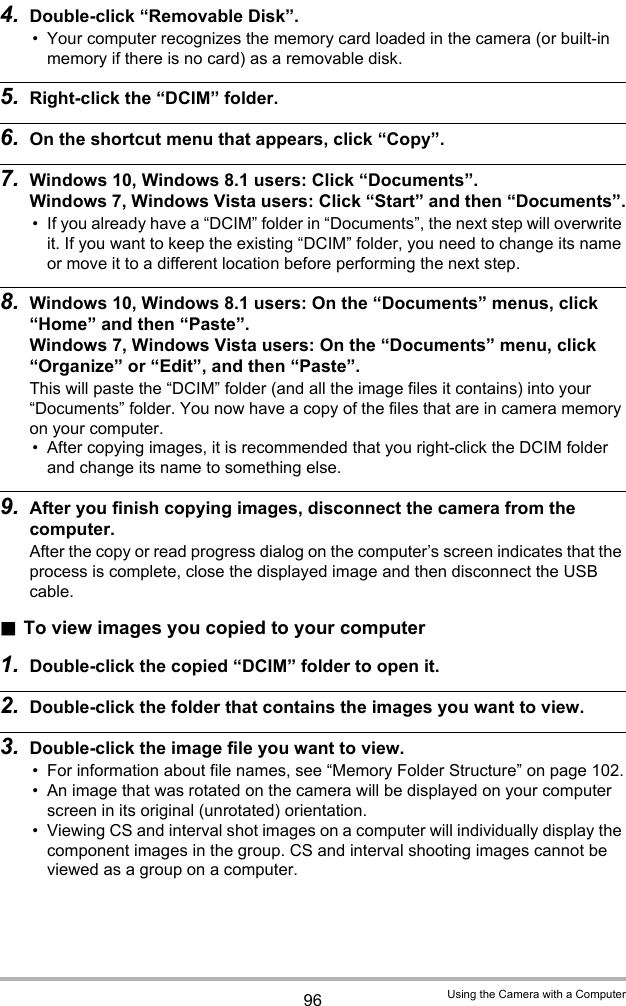 96 Using the Camera with a Computer4. Double-click “Removable Disk”.• Your computer recognizes the memory card loaded in the camera (or built-in memory if there is no card) as a removable disk.5. Right-click the “DCIM” folder.6. On the shortcut menu that appears, click “Copy”.7. Windows 10, Windows 8.1 users: Click “Documents”.Windows 7, Windows Vista users: Click “Start” and then “Documents”.• If you already have a “DCIM” folder in “Documents”, the next step will overwrite it. If you want to keep the existing “DCIM” folder, you need to change its name or move it to a different location before performing the next step.8. Windows 10, Windows 8.1 users: On the “Documents” menus, click “Home” and then “Paste”.Windows 7, Windows Vista users: On the “Documents” menu, click “Organize” or “Edit”, and then “Paste”.This will paste the “DCIM” folder (and all the image files it contains) into your “Documents” folder. You now have a copy of the files that are in camera memory on your computer.• After copying images, it is recommended that you right-click the DCIM folder and change its name to something else.9. After you finish copying images, disconnect the camera from the computer.After the copy or read progress dialog on the computer’s screen indicates that the process is complete, close the displayed image and then disconnect the USB cable..To view images you copied to your computer1. Double-click the copied “DCIM” folder to open it.2. Double-click the folder that contains the images you want to view.3. Double-click the image file you want to view.• For information about file names, see “Memory Folder Structure” on page 102.• An image that was rotated on the camera will be displayed on your computer screen in its original (unrotated) orientation.• Viewing CS and interval shot images on a computer will individually display the component images in the group. CS and interval shooting images cannot be viewed as a group on a computer.