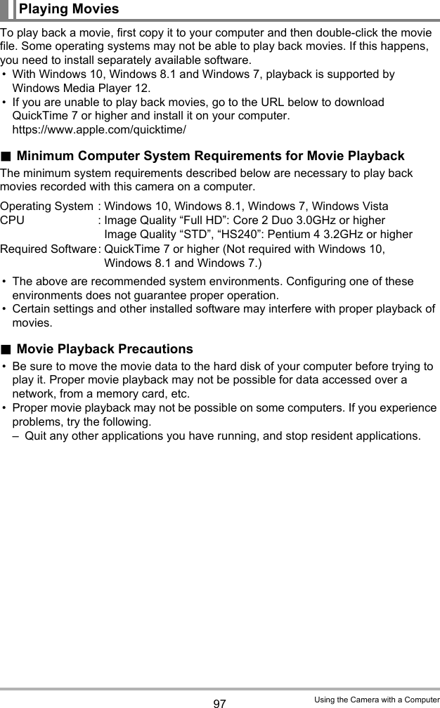 97 Using the Camera with a ComputerTo play back a movie, first copy it to your computer and then double-click the movie file. Some operating systems may not be able to play back movies. If this happens, you need to install separately available software.• With Windows 10, Windows 8.1 and Windows 7, playback is supported by Windows Media Player 12.• If you are unable to play back movies, go to the URL below to download QuickTime 7 or higher and install it on your computer.https://www.apple.com/quicktime/.Minimum Computer System Requirements for Movie PlaybackThe minimum system requirements described below are necessary to play back movies recorded with this camera on a computer.• The above are recommended system environments. Configuring one of these environments does not guarantee proper operation.• Certain settings and other installed software may interfere with proper playback of movies..Movie Playback Precautions• Be sure to move the movie data to the hard disk of your computer before trying to play it. Proper movie playback may not be possible for data accessed over a network, from a memory card, etc.• Proper movie playback may not be possible on some computers. If you experience problems, try the following.– Quit any other applications you have running, and stop resident applications.Playing MoviesOperating System : Windows 10, Windows 8.1, Windows 7, Windows VistaCPU : Image Quality “Full HD”: Core 2 Duo 3.0GHz or higherImage Quality “STD”, “HS240”: Pentium 4 3.2GHz or higherRequired Software: QuickTime 7 or higher (Not required with Windows 10, Windows 8.1 and Windows 7.)