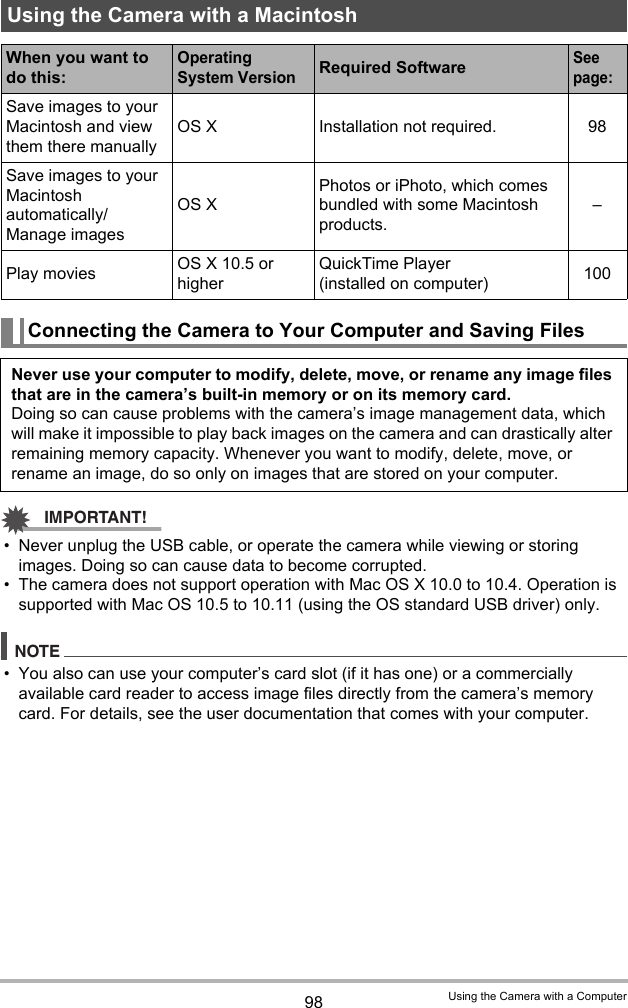 98 Using the Camera with a ComputerIMPORTANT!• Never unplug the USB cable, or operate the camera while viewing or storing images. Doing so can cause data to become corrupted.• The camera does not support operation with Mac OS X 10.0 to 10.4. Operation is supported with Mac OS 10.5 to 10.11 (using the OS standard USB driver) only.NOTE• You also can use your computer’s card slot (if it has one) or a commercially available card reader to access image files directly from the camera’s memory card. For details, see the user documentation that comes with your computer.Using the Camera with a MacintoshWhen you want to do this:Operating System VersionRequired SoftwareSee page:Save images to your Macintosh and view them there manuallyOS X Installation not required. 98Save images to your Macintosh automatically/Manage imagesOS XPhotos or iPhoto, which comes bundled with some Macintosh products.–Play movies OS X 10.5 or higherQuickTime Player (installed on computer) 100Connecting the Camera to Your Computer and Saving FilesNever use your computer to modify, delete, move, or rename any image files that are in the camera’s built-in memory or on its memory card.Doing so can cause problems with the camera’s image management data, which will make it impossible to play back images on the camera and can drastically alter remaining memory capacity. Whenever you want to modify, delete, move, or rename an image, do so only on images that are stored on your computer.