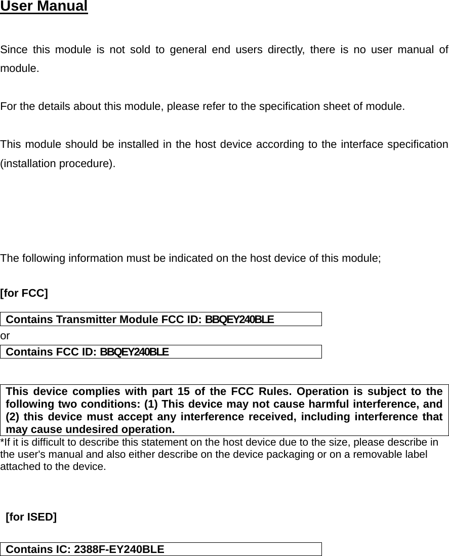  User Manual    Since this module is not sold to general end users directly, there is no user manual of module.  For the details about this module, please refer to the specification sheet of module.     This module should be installed in the host device according to the interface specification (installation procedure).      The following information must be indicated on the host device of this module;  [for FCC]   Contains Transmitter Module FCC ID: BBQEY240BLE or Contains FCC ID: BBQEY240BLE   This device complies with part 15 of the FCC Rules. Operation is subject to the following two conditions: (1) This device may not cause harmful interference, and (2) this device must accept any interference received, including interference that may cause undesired operation. *If it is difficult to describe this statement on the host device due to the size, please describe in the user&apos;s manual and also either describe on the device packaging or on a removable label attached to the device.    [for ISED]   Contains IC: 2388F-EY240BLE   