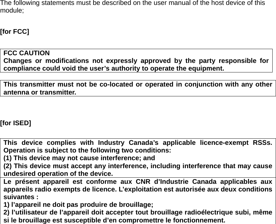 The following statements must be described on the user manual of the host device of this module;  [for FCC]    FCC CAUTION Changes or modifications not expressly approved by the party responsible for compliance could void the user’s authority to operate the equipment.  This transmitter must not be co-located or operated in conjunction with any other antenna or transmitter.    [for ISED]    This device complies with Industry Canada’s applicable licence-exempt RSSs. Operation is subject to the following two conditions: (1) This device may not cause interference; and   (2) This device must accept any interference, including interference that may cause undesired operation of the device. Le présent appareil est conforme aux CNR d’Industrie Canada applicables aux appareils radio exempts de licence. L’exploitation est autorisée aux deux conditions suivantes : 1) l’appareil ne doit pas produire de brouillage; 2) l’utilisateur de l’appareil doit accepter tout brouillage radioélectrique subi, même si le brouillage est susceptible d’en compromettre le fonctionnement.   