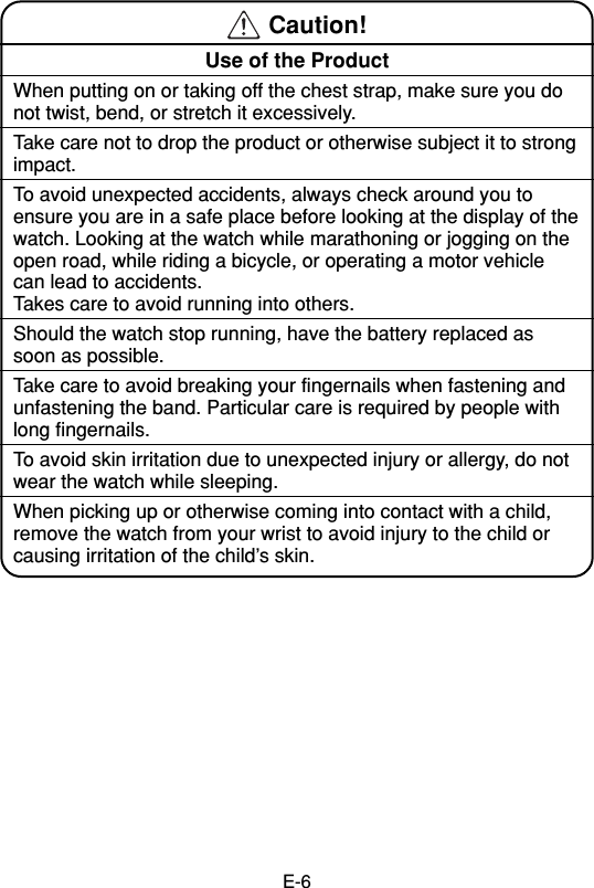 E-6 Caution!Use of the ProductWhen putting on or taking off the chest strap, make sure you donot twist, bend, or stretch it excessively.Take care not to drop the product or otherwise subject it to strongimpact.To avoid unexpected accidents, always check around you toensure you are in a safe place before looking at the display of thewatch. Looking at the watch while marathoning or jogging on theopen road, while riding a bicycle, or operating a motor vehiclecan lead to accidents.Takes care to avoid running into others.Should the watch stop running, have the battery replaced assoon as possible.Take care to avoid breaking your fingernails when fastening andunfastening the band. Particular care is required by people withlong fingernails.To avoid skin irritation due to unexpected injury or allergy, do notwear the watch while sleeping.When picking up or otherwise coming into contact with a child,remove the watch from your wrist to avoid injury to the child orcausing irritation of the child’s skin.