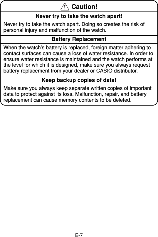 E-7 Caution!Never try to take the watch apart!Never try to take the watch apart. Doing so creates the risk ofpersonal injury and malfunction of the watch.Battery ReplacementWhen the watch’s battery is replaced, foreign matter adhering tocontact surfaces can cause a loss of water resistance. In order toensure water resistance is maintained and the watch performs atthe level for which it is designed, make sure you always requestbattery replacement from your dealer or CASIO distributor.Keep backup copies of data!Make sure you always keep separate written copies of importantdata to protect against its loss. Malfunction, repair, and batteryreplacement can cause memory contents to be deleted.