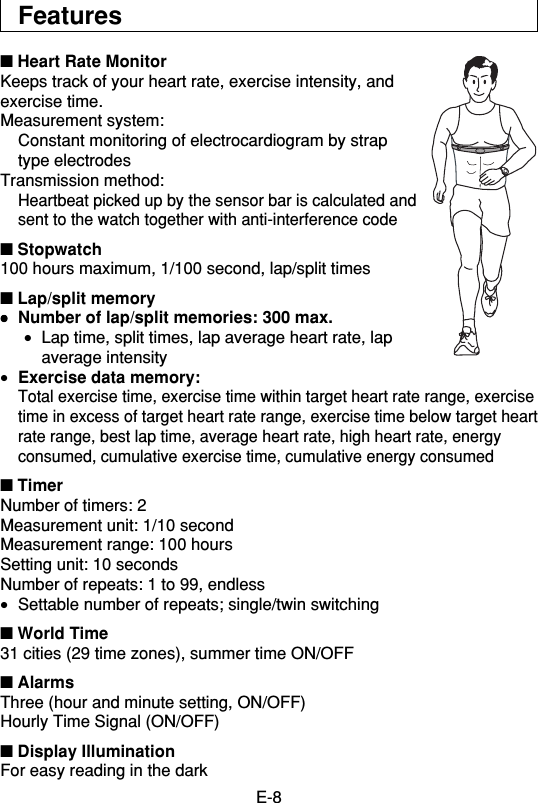 E-8Features■ Heart Rate MonitorKeeps track of your heart rate, exercise intensity, andexercise time.Measurement system:Constant monitoring of electrocardiogram by straptype electrodesTransmission method:Heartbeat picked up by the sensor bar is calculated andsent to the watch together with anti-interference code■ Stopwatch100 hours maximum, 1/100 second, lap/split times■ Lap/split memory•••••Number of lap/split memories: 300 max.•Lap time, split times, lap average heart rate, lapaverage intensity•Exercise data memory:Total exercise time, exercise time within target heart rate range, exercisetime in excess of target heart rate range, exercise time below target heartrate range, best lap time, average heart rate, high heart rate, energyconsumed, cumulative exercise time, cumulative energy consumed■ TimerNumber of timers: 2Measurement unit: 1/10 secondMeasurement range: 100 hoursSetting unit: 10 secondsNumber of repeats: 1 to 99, endless•Settable number of repeats; single/twin switching■ World Time31 cities (29 time zones), summer time ON/OFF■ AlarmsThree (hour and minute setting, ON/OFF)Hourly Time Signal (ON/OFF)■ Display IlluminationFor easy reading in the dark