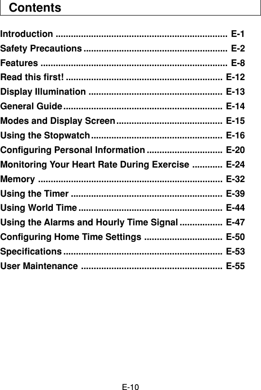 E-10ContentsIntroduction .................................................................... E-1Safety Precautions ......................................................... E-2Features .......................................................................... E-8Read this first! .............................................................. E-12Display Illumination ..................................................... E-13General Guide............................................................... E-14Modes and Display Screen.......................................... E-15Using the Stopwatch.................................................... E-16Configuring Personal Information .............................. E-20Monitoring Your Heart Rate During Exercise ............ E-24Memory ......................................................................... E-32Using the Timer ............................................................ E-39Using World Time ......................................................... E-44Using the Alarms and Hourly Time Signal ................. E-47Configuring Home Time Settings ............................... E-50Specifications ............................................................... E-53User Maintenance ........................................................ E-55