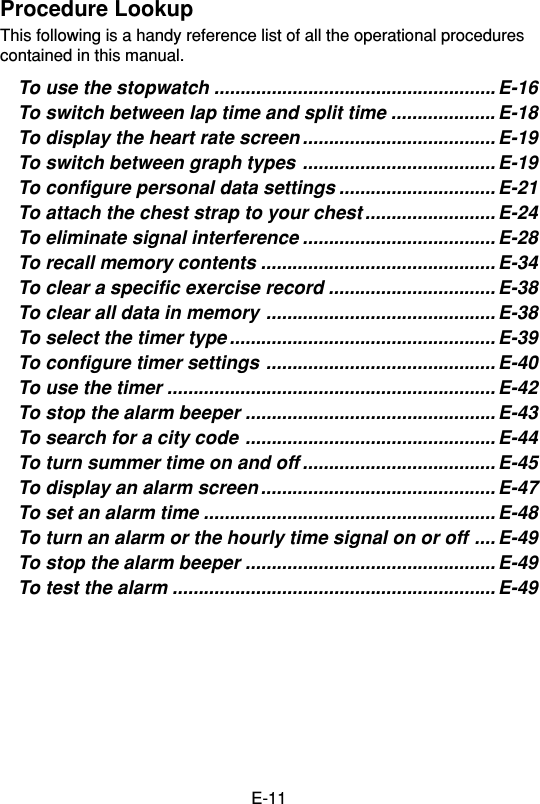 E-11Procedure LookupThis following is a handy reference list of all the operational procedurescontained in this manual.To use the stopwatch ...................................................... E-16To switch between lap time and split time .................... E-18To display the heart rate screen ..................................... E-19To switch between graph types ..................................... E-19To configure personal data settings .............................. E-21To attach the chest strap to your chest ......................... E-24To eliminate signal interference ..................................... E-28To recall memory contents ............................................. E-34To clear a specific exercise record ................................ E-38To clear all data in memory ............................................ E-38To select the timer type ................................................... E-39To configure timer settings ............................................ E-40To use the timer ............................................................... E-42To stop the alarm beeper ................................................ E-43To search for a city code ................................................ E-44To turn summer time on and off ..................................... E-45To display an alarm screen ............................................. E-47To set an alarm time ........................................................ E-48To turn an alarm or the hourly time signal on or off .... E-49To stop the alarm beeper ................................................ E-49To test the alarm .............................................................. E-49