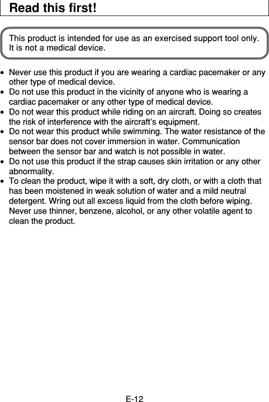 E-12Read this first!This product is intended for use as an exercised support tool only.It is not a medical device.•Never use this product if you are wearing a cardiac pacemaker or anyother type of medical device.•Do not use this product in the vicinity of anyone who is wearing acardiac pacemaker or any other type of medical device.•Do not wear this product while riding on an aircraft. Doing so createsthe risk of interference with the aircraft’s equipment.•Do not wear this product while swimming. The water resistance of thesensor bar does not cover immersion in water. Communicationbetween the sensor bar and watch is not possible in water.•Do not use this product if the strap causes skin irritation or any otherabnormality.•To clean the product, wipe it with a soft, dry cloth, or with a cloth thathas been moistened in weak solution of water and a mild neutraldetergent. Wring out all excess liquid from the cloth before wiping.Never use thinner, benzene, alcohol, or any other volatile agent toclean the product.