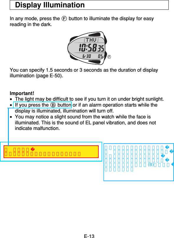 E-13Display IlluminationIn any mode, press the F button to illuminate the display for easyreading in the dark.You can specify 1.5 seconds or 3 seconds as the duration of displayillumination (page E-50).Important!•The light may be difficult to see if you turn it on under bright sunlight.•If you press the B button or if an alarm operation starts while thedisplay is illuminated, illumination will turn off.•You may notice a slight sound from the watch while the face isilluminated. This is the sound of EL panel vibration, and does notindicate malfunction.（英文変更）操作確認音が出るボタンを押した場合、左記変更をしようとしましたが、英訳者から「この説明では意味がないので、はっきりとどのボタンかを指示するべき」との回答です。ボタン名は(B)だけでいいでしょうか？