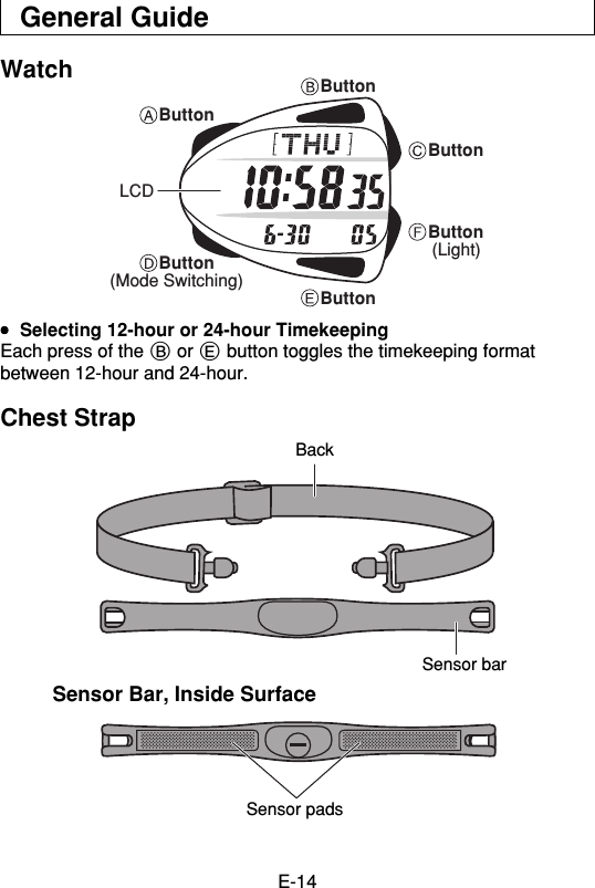 E-14General GuideWatchButtonButtonButtonButtonButtonButton(Mode Switching)(Light)LCD•••••Selecting 12-hour or 24-hour TimekeepingEach press of the B or E button toggles the timekeeping formatbetween 12-hour and 24-hour.Chest StrapSensor Bar, Inside SurfaceBackSensor barSensor pads