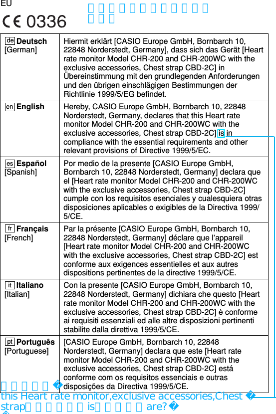 EUHiermit erklärt [CASIO Europe GmbH, Bornbarch 10,22848 Norderstedt, Germany], dass sich das Gerät [Heartrate monitor Model CHR-200 and CHR-200WC with theexclusive accessories, Chest strap CBD-2C] inÜbereinstimmung mit den grundlegenden Anforderungenund den übrigen einschlägigen Bestimmungen derRichtlinie 1999/5/EG befindet.Hereby, CASIO Europe GmbH, Bornbarch 10, 22848Norderstedt, Germany, declares that this Heart ratemonitor Model CHR-200 and CHR-200WC with theexclusive accessories, Chest strap CBD-2C] is incompliance with the essential requirements and otherrelevant provisions of Directive 1999/5/EC.Por medio de la presente [CASIO Europe GmbH,Bornbarch 10, 22848 Norderstedt, Germany] declara queel [Heart rate monitor Model CHR-200 and CHR-200WCwith the exclusive accessories, Chest strap CBD-2C]cumple con los requisitos esenciales y cualesquiera otrasdisposiciones aplicables o exigibles de la Directiva 1999/5/CE.Par la présente [CASIO Europe GmbH, Bornbarch 10,22848 Norderstedt, Germany] déclare que l’appareil[Heart rate monitor Model CHR-200 and CHR-200WCwith the exclusive accessories, Chest strap CBD-2C] estconforme aux exigences essentielles et aux autresdispositions pertinentes de la directive 1999/5/CE.Con la presente [CASIO Europe GmbH, Bornbarch 10,22848 Norderstedt, Germany] dichiara che questo [Heartrate monitor Model CHR-200 and CHR-200WC with theexclusive accessories, Chest strap CBD-2C] è conformeai requisiti essenziali ed alle altre disposizioni pertinentistabilite dalla direttiva 1999/5/CE.[CASIO Europe GmbH, Bornbarch 10, 22848Norderstedt, Germany] declara que este [Heart ratemonitor Model CHR-200 and CHR-200WC with theexclusive accessories, Chest strap CBD-2C] estáconforme com os requisitos essenciais e outrasdisposições da Directiva 1999/5/CE.Deutsch[German]EnglishEspañol[Spanish]Français[French]Italiano[Italian]Português[Portuguese] de en esfritpt他言語翻訳はまだ入っていません。伊訳者よりthis Heart rate monitor,exclusive accessories,Chest strapが主語なら、isではなく、are?