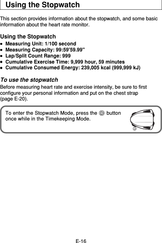 E-16Using the StopwatchThis section provides information about the stopwatch, and some basicinformation about the heart rate monitor.Using the Stopwatch•••••Measuring Unit: 1/100 second•••••Measuring Capacity: 99:59&apos;59.99&quot;•••••Lap/Split Count Range: 999•••••Cumulative Exercise Time: 9,999 hour, 59 minutes•••••Cumulative Consumed Energy: 239,005 kcal (999,999 kJ)To use the stopwatchBefore measuring heart rate and exercise intensity, be sure to firstconfigure your personal information and put on the chest strap(page E-20).To enter the Stopwatch Mode, press the D buttononce while in the Timekeeping Mode.