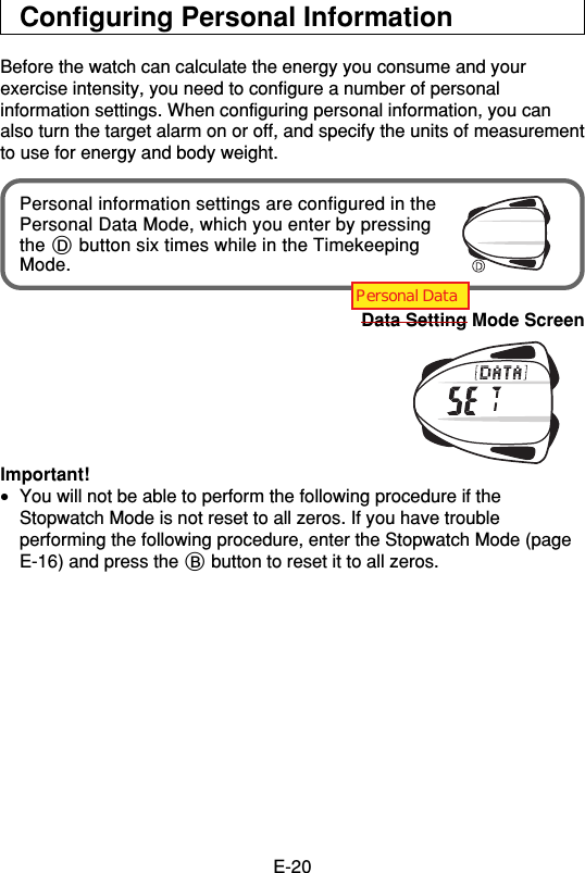 E-20Configuring Personal InformationBefore the watch can calculate the energy you consume and yourexercise intensity, you need to configure a number of personalinformation settings. When configuring personal information, you canalso turn the target alarm on or off, and specify the units of measurementto use for energy and body weight.Personal information settings are configured in thePersonal Data Mode, which you enter by pressingthe D button six times while in the TimekeepingMode.Data Setting Mode ScreenImportant!•You will not be able to perform the following procedure if theStopwatch Mode is not reset to all zeros. If you have troubleperforming the following procedure, enter the Stopwatch Mode (pageE-16) and press the B button to reset it to all zeros.Personal Data