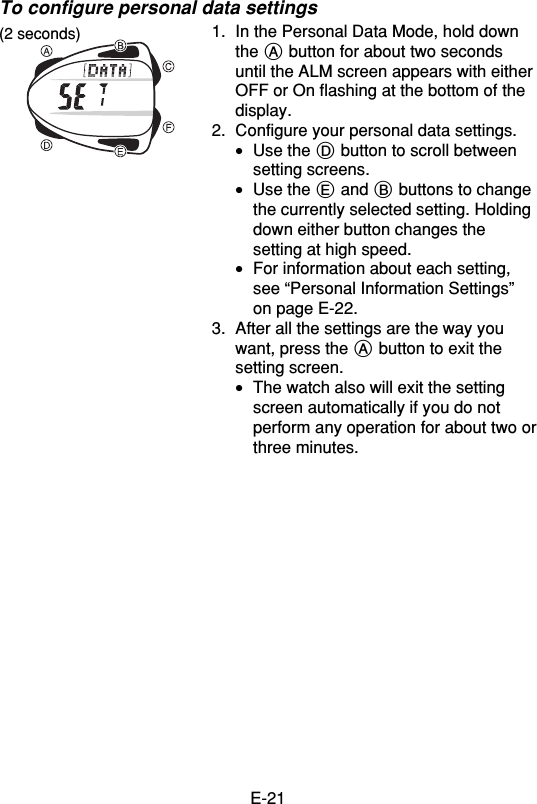 E-21To configure personal data settings1. In the Personal Data Mode, hold downthe A button for about two secondsuntil the ALM screen appears with eitherOFF or On flashing at the bottom of thedisplay.2. Configure your personal data settings.•Use the D button to scroll betweensetting screens.•Use the E and B buttons to changethe currently selected setting. Holdingdown either button changes thesetting at high speed.•For information about each setting,see “Personal Information Settings”on page E-22.3. After all the settings are the way youwant, press the A button to exit thesetting screen.•The watch also will exit the settingscreen automatically if you do notperform any operation for about two orthree minutes.(2 seconds)