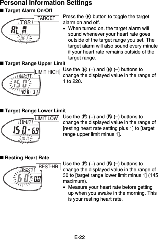 E-22Personal Information Settings■ Target Alarm On/OffPress the E button to toggle the targetalarm on and off.•When turned on, the target alarm willsound whenever your heart rate goesoutside of the target range you set. Thetarget alarm will also sound every minuteif your heart rate remains outside of thetarget range.■ Target Range Upper LimitUse the E (+) and B (–) buttons tochange the displayed value in the range of1 to 220.■ Target Range Lower LimitUse the E (+) and B (–) buttons tochange the displayed value in the range of[resting heart rate setting plus 1] to [targetrange upper limit minus 1].■ Resting Heart RateUse the E (+) and B (–) buttons tochange the displayed value in the range of30 to [target range lower limit minus 1] (145maximum).•Measure your heart rate before gettingup when you awake in the morning. Thisis your resting heart rate.REST-HRLIMIT LOWLIMIT HIGHTARGET