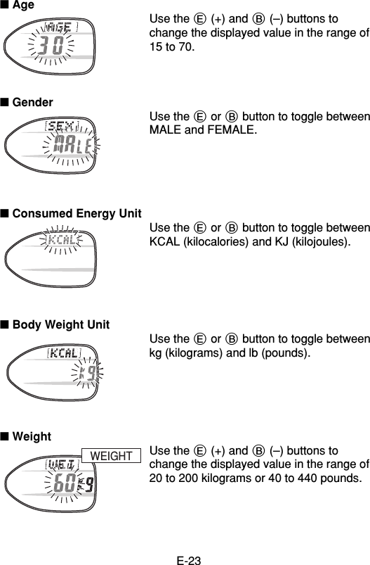 E-23■ AgeUse the E (+) and B (–) buttons tochange the displayed value in the range of15 to 70.■ GenderUse the E or B button to toggle betweenMALE and FEMALE.■ Consumed Energy UnitUse the E or B button to toggle betweenKCAL (kilocalories) and KJ (kilojoules).■ Body Weight UnitUse the E or B button to toggle betweenkg (kilograms) and lb (pounds).■ WeightUse the E (+) and B (–) buttons tochange the displayed value in the range of20 to 200 kilograms or 40 to 440 pounds.WEIGHT