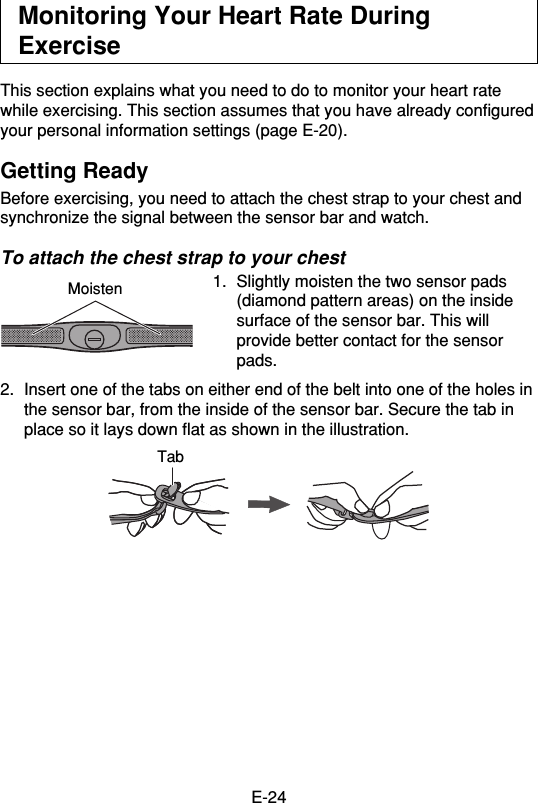 E-24Monitoring Your Heart Rate DuringExerciseThis section explains what you need to do to monitor your heart ratewhile exercising. This section assumes that you have already configuredyour personal information settings (page E-20).Getting ReadyBefore exercising, you need to attach the chest strap to your chest andsynchronize the signal between the sensor bar and watch.To attach the chest strap to your chest1. Slightly moisten the two sensor pads(diamond pattern areas) on the insidesurface of the sensor bar. This willprovide better contact for the sensorpads.2. Insert one of the tabs on either end of the belt into one of the holes inthe sensor bar, from the inside of the sensor bar. Secure the tab inplace so it lays down flat as shown in the illustration.MoistenTab