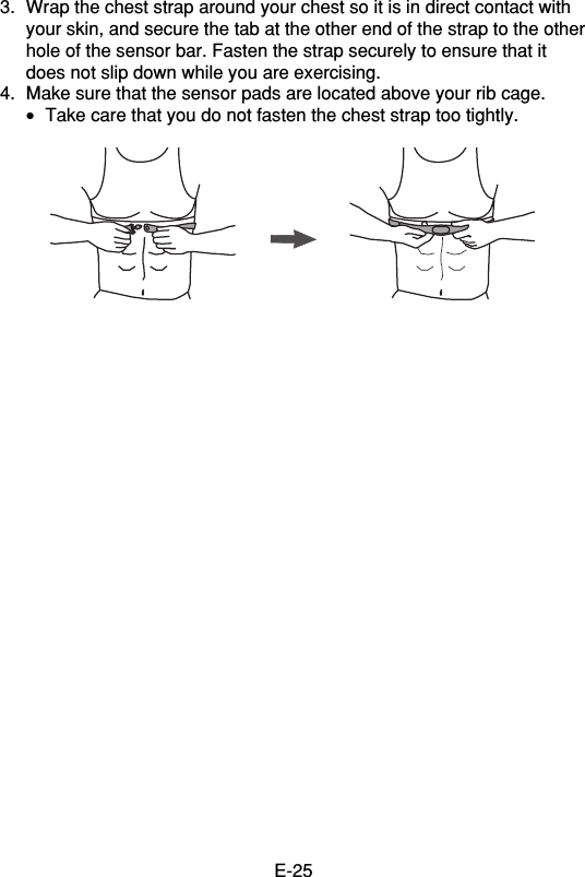 E-253. Wrap the chest strap around your chest so it is in direct contact withyour skin, and secure the tab at the other end of the strap to the otherhole of the sensor bar. Fasten the strap securely to ensure that itdoes not slip down while you are exercising.4. Make sure that the sensor pads are located above your rib cage.•Take care that you do not fasten the chest strap too tightly.