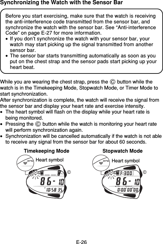 E-26Synchronizing the Watch with the Sensor BarBefore you start exercising, make sure that the watch is receivingthe anti-interference code transmitted from the sensor bar, andsynchronize the watch with the sensor bar. See “Anti-interferenceCode” on page E-27 for more information.•If you don’t synchronize the watch with your sensor bar, yourwatch may start picking up the signal transmitted from anothersensor bar.•The sensor bar starts transmitting automatically as soon as youput on the chest strap and the sensor pads start picking up yourheart beat.While you are wearing the chest strap, press the C button while thewatch is in the Timekeeping Mode, Stopwatch Mode, or Timer Mode tostart synchronization.After synchronization is complete, the watch will receive the signal fromthe sensor bar and display your heart rate and exercise intensity.•The heart symbol will flash on the display while your heart rate isbeing monitored.•Pressing the C button while the watch is monitoring your heart ratewill perform synchronization again.•Synchronization will be cancelled automatically if the watch is not ableto receive any signal from the sensor bar for about 60 seconds.Timekeeping Mode Stopwatch ModeHeart symbol Heart symbol