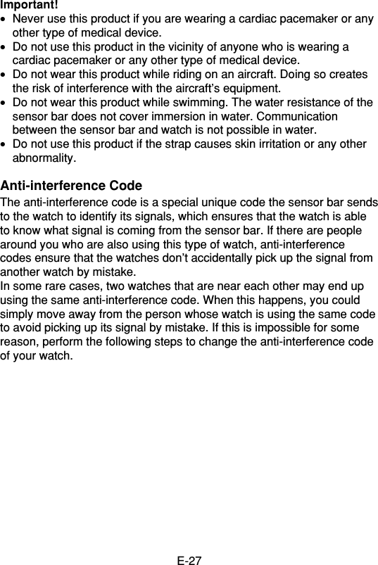 E-27Important!•Never use this product if you are wearing a cardiac pacemaker or anyother type of medical device.•Do not use this product in the vicinity of anyone who is wearing acardiac pacemaker or any other type of medical device.•Do not wear this product while riding on an aircraft. Doing so createsthe risk of interference with the aircraft’s equipment.•Do not wear this product while swimming. The water resistance of thesensor bar does not cover immersion in water. Communicationbetween the sensor bar and watch is not possible in water.•Do not use this product if the strap causes skin irritation or any otherabnormality.Anti-interference CodeThe anti-interference code is a special unique code the sensor bar sendsto the watch to identify its signals, which ensures that the watch is ableto know what signal is coming from the sensor bar. If there are peoplearound you who are also using this type of watch, anti-interferencecodes ensure that the watches don’t accidentally pick up the signal fromanother watch by mistake.In some rare cases, two watches that are near each other may end upusing the same anti-interference code. When this happens, you couldsimply move away from the person whose watch is using the same codeto avoid picking up its signal by mistake. If this is impossible for somereason, perform the following steps to change the anti-interference codeof your watch.