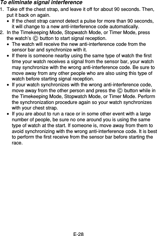 E-28To eliminate signal interference1. Take off the chest strap, and leave it off for about 90 seconds. Then,put it back on again.•If the chest strap cannot detect a pulse for more than 90 seconds,it will change to a new anti-interference code automatically.2. In the Timekeeping Mode, Stopwatch Mode, or Timer Mode, pressthe watch’s C button to start signal reception.•The watch will receive the new anti-interference code from thesensor bar and synchronize with it.•If there is someone nearby using the same type of watch the firsttime your watch receives a signal from the sensor bar, your watchmay synchronize with the wrong anti-interference code. Be sure tomove away from any other people who are also using this type ofwatch before starting signal reception.•If your watch synchronizes with the wrong anti-interference code,move away from the other person and press the C button while inthe Timekeeping Mode, Stopwatch Mode, or Timer Mode. Performthe synchronization procedure again so your watch synchronizeswith your chest strap.•If you are about to run a race or in some other event with a largenumber of people, be sure no one around you is using the sametype of watch at the start. If someone is, move away from them toavoid synchronizing with the wrong anti-interference code. It is bestto perform the first receive from the sensor bar before starting therace.