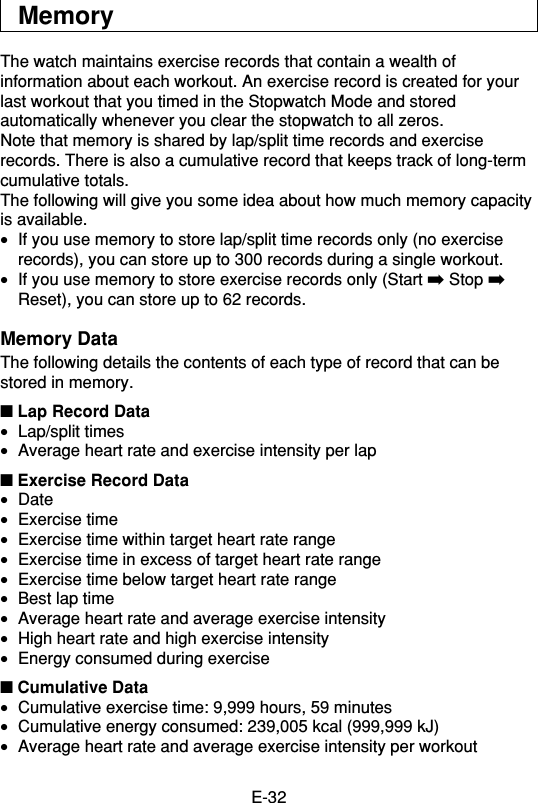 E-32MemoryThe watch maintains exercise records that contain a wealth ofinformation about each workout. An exercise record is created for yourlast workout that you timed in the Stopwatch Mode and storedautomatically whenever you clear the stopwatch to all zeros.Note that memory is shared by lap/split time records and exerciserecords. There is also a cumulative record that keeps track of long-termcumulative totals.The following will give you some idea about how much memory capacityis available.•If you use memory to store lap/split time records only (no exerciserecords), you can store up to 300 records during a single workout.•If you use memory to store exercise records only (Start ➡ Stop ➡Reset), you can store up to 62 records.Memory DataThe following details the contents of each type of record that can bestored in memory.■ Lap Record Data•Lap/split times•Average heart rate and exercise intensity per lap■ Exercise Record Data•Date•Exercise time•Exercise time within target heart rate range•Exercise time in excess of target heart rate range•Exercise time below target heart rate range•Best lap time•Average heart rate and average exercise intensity•High heart rate and high exercise intensity•Energy consumed during exercise■ Cumulative Data•Cumulative exercise time: 9,999 hours, 59 minutes•Cumulative energy consumed: 239,005 kcal (999,999 kJ)•Average heart rate and average exercise intensity per workout