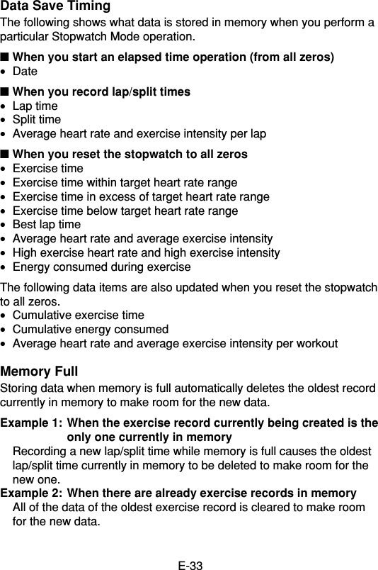 E-33Data Save TimingThe following shows what data is stored in memory when you perform aparticular Stopwatch Mode operation.■ When you start an elapsed time operation (from all zeros)•Date■ When you record lap/split times•Lap time•Split time•Average heart rate and exercise intensity per lap■ When you reset the stopwatch to all zeros•Exercise time•Exercise time within target heart rate range•Exercise time in excess of target heart rate range•Exercise time below target heart rate range•Best lap time•Average heart rate and average exercise intensity•High exercise heart rate and high exercise intensity•Energy consumed during exerciseThe following data items are also updated when you reset the stopwatchto all zeros.•Cumulative exercise time•Cumulative energy consumed•Average heart rate and average exercise intensity per workoutMemory FullStoring data when memory is full automatically deletes the oldest recordcurrently in memory to make room for the new data.Example 1: When the exercise record currently being created is theonly one currently in memoryRecording a new lap/split time while memory is full causes the oldestlap/split time currently in memory to be deleted to make room for thenew one.Example 2: When there are already exercise records in memoryAll of the data of the oldest exercise record is cleared to make roomfor the new data.