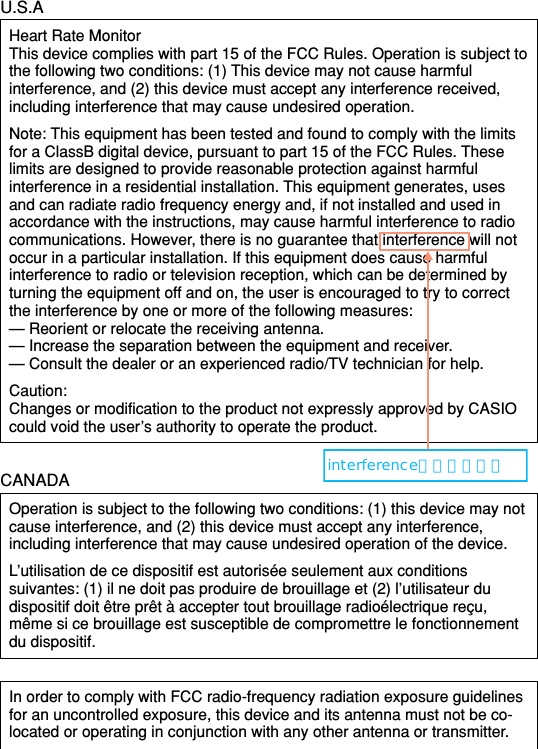 U.S.AHeart Rate MonitorThis device complies with part 15 of the FCC Rules. Operation is subject tothe following two conditions: (1) This device may not cause harmfulinterference, and (2) this device must accept any interference received,including interference that may cause undesired operation.Note: This equipment has been tested and found to comply with the limitsfor a ClassB digital device, pursuant to part 15 of the FCC Rules. Theselimits are designed to provide reasonable protection against harmfulinterference in a residential installation. This equipment generates, usesand can radiate radio frequency energy and, if not installed and used inaccordance with the instructions, may cause harmful interference to radiocommunications. However, there is no guarantee that interference will notoccur in a particular installation. If this equipment does cause harmfulinterference to radio or television reception, which can be determined byturning the equipment off and on, the user is encouraged to try to correctthe interference by one or more of the following measures:— Reorient or relocate the receiving antenna.— Increase the separation between the equipment and receiver.— Consult the dealer or an experienced radio/TV technician for help.Caution:Changes or modification to the product not expressly approved by CASIOcould void the user’s authority to operate the product.CANADAOperation is subject to the following two conditions: (1) this device may notcause interference, and (2) this device must accept any interference,including interference that may cause undesired operation of the device.L’utilisation de ce dispositif est autorisée seulement aux conditionssuivantes: (1) il ne doit pas produire de brouillage et (2) l’utilisateur dudispositif doit être prêt à accepter tout brouillage radioélectrique reçu,même si ce brouillage est susceptible de compromettre le fonctionnementdu dispositif.In order to comply with FCC radio-frequency radiation exposure guidelinesfor an uncontrolled exposure, this device and its antenna must not be co-located or operating in conjunction with any other antenna or transmitter.interferenceにしました。