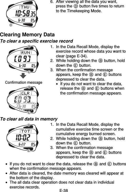 E-386. After viewing all the data you want,press the D button five times to returnto the Timekeeping Mode.Clearing Memory DataTo clear a specific exercise record1. In the Data Recall Mode, display theexercise record whose data you want toclear (page E-34).2. While holding down the B button, holddown the E button.3. When the confirmation messageappears, keep the B and E buttonsdepressed to clear the data.•If you do not want to clear the data,release the B and E buttons whenthe confirmation message appears.To clear all data in memory1. In the Data Recall Mode, display thecumulative exercise time screen or thecumulative energy burned screen.2. While holding down the B button, holddown the E button.3. When the confirmation messageappears, keep the B and E buttonsdepressed to clear the data.•If you do not want to clear the data, release the B and E buttonswhen the confirmation message appears.•After data is cleared, the date memory was cleared will appear atthe bottom of the display.•The all data clear operation does not clear data in individualexercise records.Confirmation message