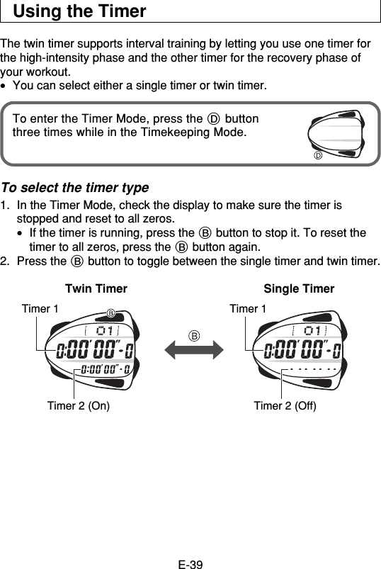 E-39Using the TimerThe twin timer supports interval training by letting you use one timer forthe high-intensity phase and the other timer for the recovery phase ofyour workout.•You can select either a single timer or twin timer.To enter the Timer Mode, press the D buttonthree times while in the Timekeeping Mode.To select the timer type1. In the Timer Mode, check the display to make sure the timer isstopped and reset to all zeros.•If the timer is running, press the B button to stop it. To reset thetimer to all zeros, press the B button again.2. Press the B button to toggle between the single timer and twin timer.Twin Timer Single TimerTimer 1 Timer 1Timer 2 (On) Timer 2 (Off)