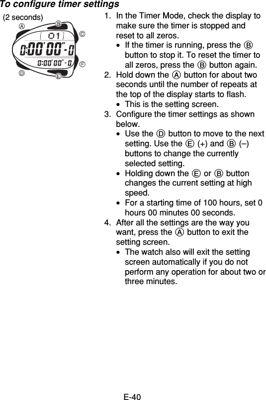 E-40To configure timer settings1. In the Timer Mode, check the display tomake sure the timer is stopped andreset to all zeros.•If the timer is running, press the Bbutton to stop it. To reset the timer toall zeros, press the B button again.2. Hold down the A button for about twoseconds until the number of repeats atthe top of the display starts to flash.•This is the setting screen.3. Configure the timer settings as shownbelow.•Use the D button to move to the nextsetting. Use the E (+) and B (–)buttons to change the currentlyselected setting.•Holding down the E or B buttonchanges the current setting at highspeed.•For a starting time of 100 hours, set 0hours 00 minutes 00 seconds.4. After all the settings are the way youwant, press the A button to exit thesetting screen.•The watch also will exit the settingscreen automatically if you do notperform any operation for about two orthree minutes.(2 seconds)