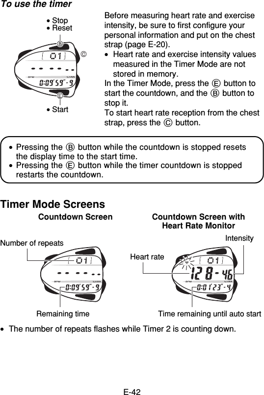 E-42To use the timerBefore measuring heart rate and exerciseintensity, be sure to first configure yourpersonal information and put on the cheststrap (page E-20).•Heart rate and exercise intensity valuesmeasured in the Timer Mode are notstored in memory.In the Timer Mode, press the E button tostart the countdown, and the B button tostop it.To start heart rate reception from the cheststrap, press the C button.•Pressing the B button while the countdown is stopped resetsthe display time to the start time.•Pressing the E button while the timer countdown is stoppedrestarts the countdown.Timer Mode ScreensCountdown Screen Countdown Screen withHeart Rate Monitor•The number of repeats flashes while Timer 2 is counting down.• Stop• Reset• StartNumber of repeatsRemaining time Time remaining until auto startHeart rateIntensity