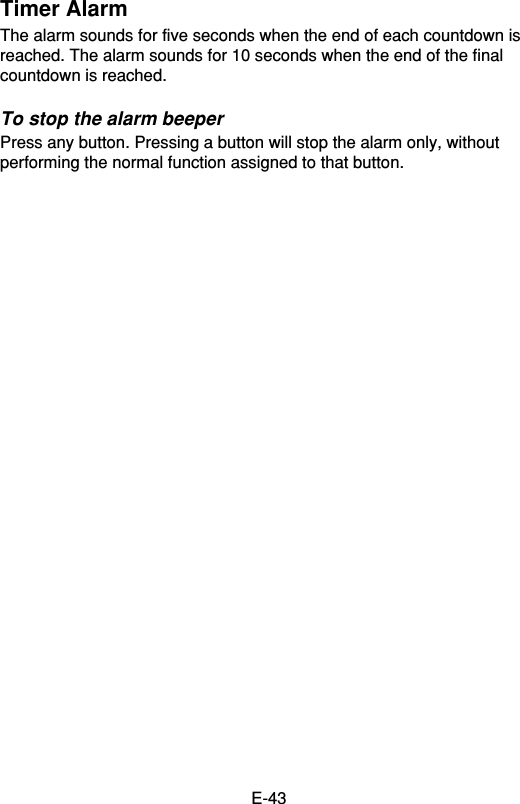 E-43Timer AlarmThe alarm sounds for five seconds when the end of each countdown isreached. The alarm sounds for 10 seconds when the end of the finalcountdown is reached.To stop the alarm beeperPress any button. Pressing a button will stop the alarm only, withoutperforming the normal function assigned to that button.