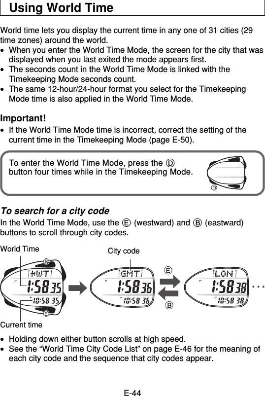 E-44Using World TimeWorld time lets you display the current time in any one of 31 cities (29time zones) around the world.•When you enter the World Time Mode, the screen for the city that wasdisplayed when you last exited the mode appears first.•The seconds count in the World Time Mode is linked with theTimekeeping Mode seconds count.•The same 12-hour/24-hour format you select for the TimekeepingMode time is also applied in the World Time Mode.Important!•If the World Time Mode time is incorrect, correct the setting of thecurrent time in the Timekeeping Mode (page E-50).To enter the World Time Mode, press the Dbutton four times while in the Timekeeping Mode.To search for a city codeIn the World Time Mode, use the E (westward) and B (eastward)buttons to scroll through city codes.•Holding down either button scrolls at high speed.•See the “World Time City Code List” on page E-46 for the meaning ofeach city code and the sequence that city codes appear.World Time City codeCurrent time