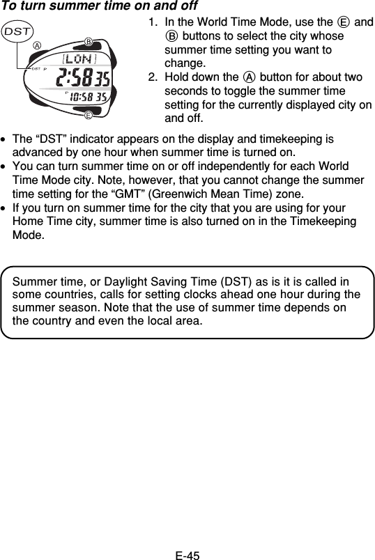 E-45To turn summer time on and off1. In the World Time Mode, use the E andB buttons to select the city whosesummer time setting you want tochange.2. Hold down the A button for about twoseconds to toggle the summer timesetting for the currently displayed city onand off.•The “DST” indicator appears on the display and timekeeping isadvanced by one hour when summer time is turned on.•You can turn summer time on or off independently for each WorldTime Mode city. Note, however, that you cannot change the summertime setting for the “GMT” (Greenwich Mean Time) zone.•If you turn on summer time for the city that you are using for yourHome Time city, summer time is also turned on in the TimekeepingMode.Summer time, or Daylight Saving Time (DST) as is it is called insome countries, calls for setting clocks ahead one hour during thesummer season. Note that the use of summer time depends onthe country and even the local area.