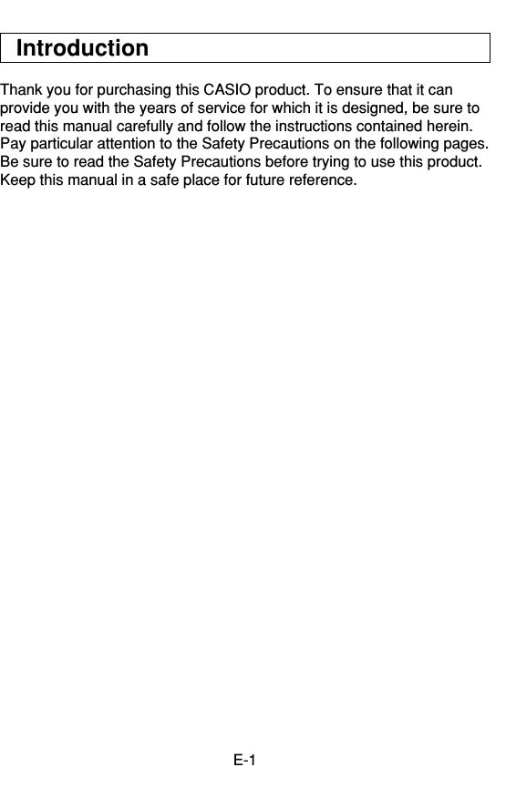 E-1IntroductionThank you for purchasing this CASIO product. To ensure that it canprovide you with the years of service for which it is designed, be sure toread this manual carefully and follow the instructions contained herein.Pay particular attention to the Safety Precautions on the following pages.Be sure to read the Safety Precautions before trying to use this product.Keep this manual in a safe place for future reference.