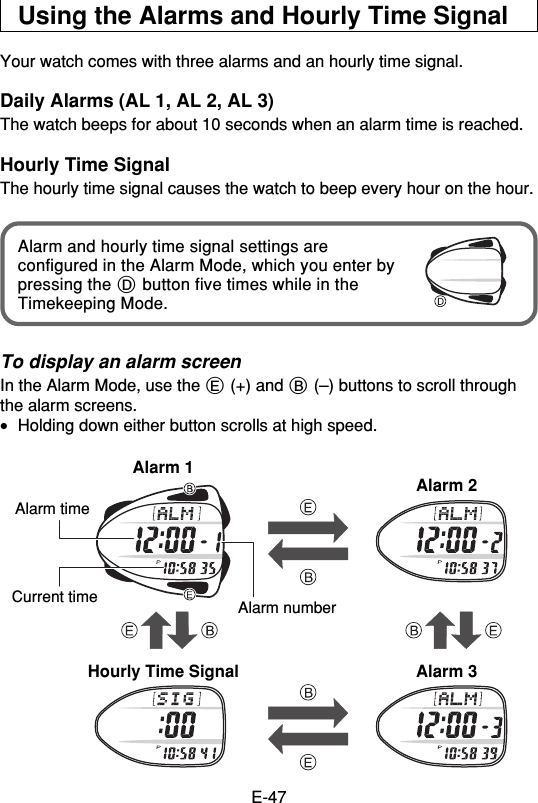 E-47Using the Alarms and Hourly Time SignalYour watch comes with three alarms and an hourly time signal.Daily Alarms (AL 1, AL 2, AL 3)The watch beeps for about 10 seconds when an alarm time is reached.Hourly Time SignalThe hourly time signal causes the watch to beep every hour on the hour.Alarm and hourly time signal settings areconfigured in the Alarm Mode, which you enter bypressing the D button five times while in theTimekeeping Mode.To display an alarm screenIn the Alarm Mode, use the E (+) and B (–) buttons to scroll throughthe alarm screens.•Holding down either button scrolls at high speed.Hourly Time Signal Alarm 3Alarm 1 Alarm 2Alarm numberAlarm timeCurrent time