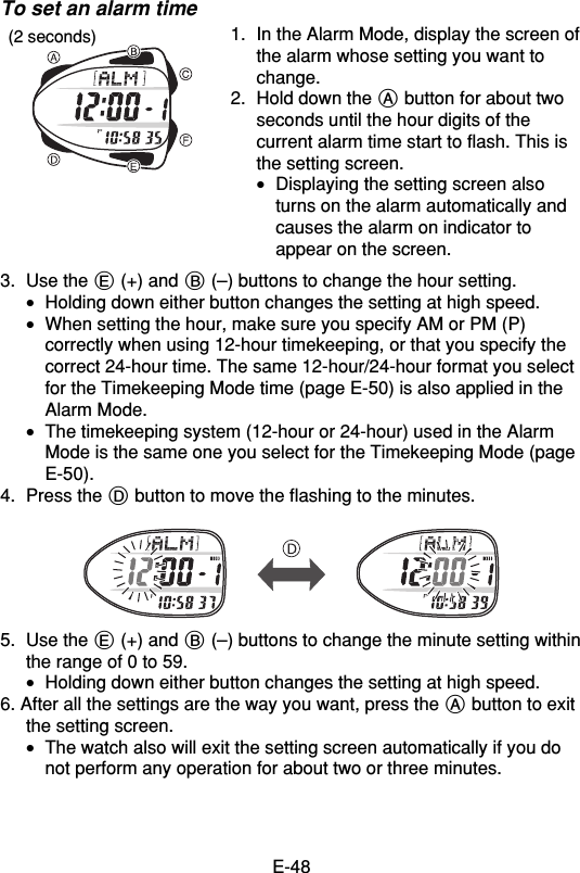 E-48To set an alarm time1. In the Alarm Mode, display the screen ofthe alarm whose setting you want tochange.2. Hold down the A button for about twoseconds until the hour digits of thecurrent alarm time start to flash. This isthe setting screen.•Displaying the setting screen alsoturns on the alarm automatically andcauses the alarm on indicator toappear on the screen.3. Use the E (+) and B (–) buttons to change the hour setting.•Holding down either button changes the setting at high speed.•When setting the hour, make sure you specify AM or PM (P)correctly when using 12-hour timekeeping, or that you specify thecorrect 24-hour time. The same 12-hour/24-hour format you selectfor the Timekeeping Mode time (page E-50) is also applied in theAlarm Mode.•The timekeeping system (12-hour or 24-hour) used in the AlarmMode is the same one you select for the Timekeeping Mode (pageE-50).4. Press the D button to move the flashing to the minutes.5. Use the E (+) and B (–) buttons to change the minute setting withinthe range of 0 to 59.•Holding down either button changes the setting at high speed.6. After all the settings are the way you want, press the A button to exitthe setting screen.•The watch also will exit the setting screen automatically if you donot perform any operation for about two or three minutes.(2 seconds)