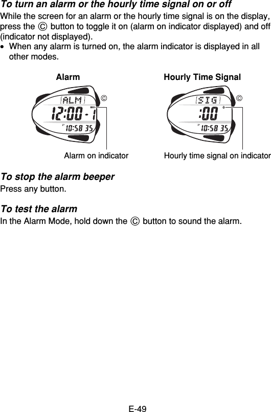 E-49To turn an alarm or the hourly time signal on or offWhile the screen for an alarm or the hourly time signal is on the display,press the C button to toggle it on (alarm on indicator displayed) and off(indicator not displayed).•When any alarm is turned on, the alarm indicator is displayed in allother modes.Alarm Hourly Time SignalTo stop the alarm beeperPress any button.To test the alarmIn the Alarm Mode, hold down the C button to sound the alarm.Alarm on indicator Hourly time signal on indicator