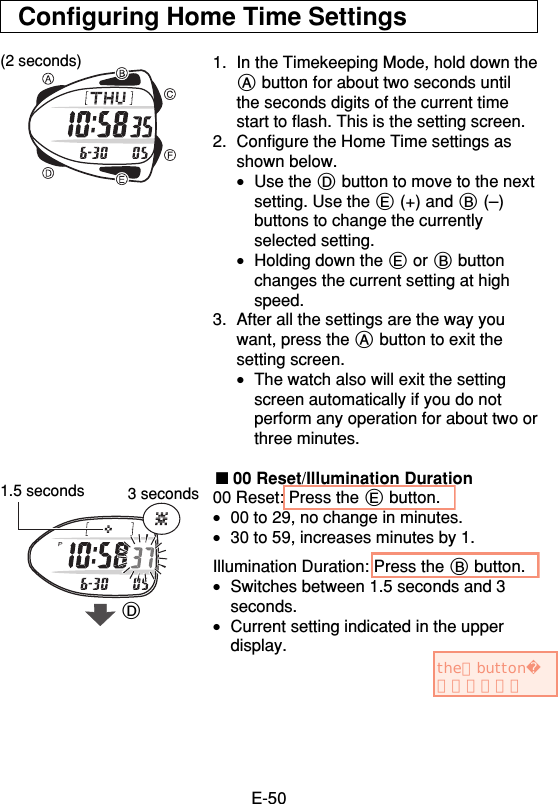 E-50Configuring Home Time Settings1. In the Timekeeping Mode, hold down theA button for about two seconds untilthe seconds digits of the current timestart to flash. This is the setting screen.2. Configure the Home Time settings asshown below.•Use the D button to move to the nextsetting. Use the E (+) and B (–)buttons to change the currentlyselected setting.•Holding down the E or B buttonchanges the current setting at highspeed.3. After all the settings are the way youwant, press the A button to exit thesetting screen.•The watch also will exit the settingscreen automatically if you do notperform any operation for about two orthree minutes.■ 00 Reset/Illumination Duration00 Reset: Press the E button.•00 to 29, no change in minutes.•30 to 59, increases minutes by 1.Illumination Duration: Press the B button.•Switches between 1.5 seconds and 3seconds.•Current setting indicated in the upperdisplay.(2 seconds)1.5 seconds 3 secondsDtheとbutton入れました。