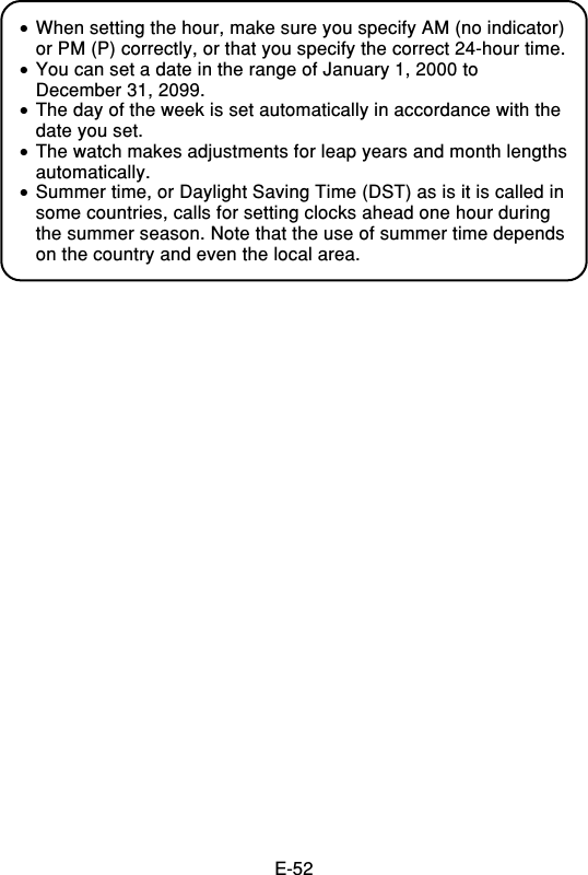 E-52•When setting the hour, make sure you specify AM (no indicator)or PM (P) correctly, or that you specify the correct 24-hour time.•You can set a date in the range of January 1, 2000 toDecember 31, 2099.•The day of the week is set automatically in accordance with thedate you set.•The watch makes adjustments for leap years and month lengthsautomatically.•Summer time, or Daylight Saving Time (DST) as is it is called insome countries, calls for setting clocks ahead one hour duringthe summer season. Note that the use of summer time dependson the country and even the local area.