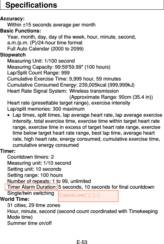 E-53SpecificationsAccuracy:Within ±15 seconds average per monthBasic Functions:Year, month, day, day of the week, hour, minute, second,a.m./p.m. (P)/24-hour time formatFull Auto Calendar (2000 to 2099)StopwatchMeasuring Unit: 1/100 secondMeasuring Capacity: 99:59&apos;59.99&quot; (100 hours)Lap/Split Count Range: 999Cumulative Exercise Time: 9,999 hour, 59 minutesCumulative Consumed Energy: 239,005kcal (999,999kJ)Heart Rate Signal System: Wireless transmission(Approximate Range: 90cm (35.4 in))Heart rate (presettable target range), exercise intensityLap/split memories: 300 maximum•Lap times, split times, lap average heart rate, lap average exerciseintensity, total exercise time, exercise time within target heart raterange, exercise time in excess of target heart rate range, exercisetime below target heart rate range, best lap time, average heartrate, high heart rate, energy consumed, cumulative exercise time,cumulative energy consumedTimer:Countdown timers: 2Measuring unit: 1/10 secondSetting unit: 10 secondsSetting range: 100 hoursNumber of repeats: 1 to 99, unlimitedTimer Alarm Duration: 5 seconds, 10 seconds for final countdownSingle/twin switchingWorld Time:31 cities, 29 time zonesHour, minute, second (second count coordinated with TimekeepingMode time)Summer time on/offCaps&amp;Lowにします