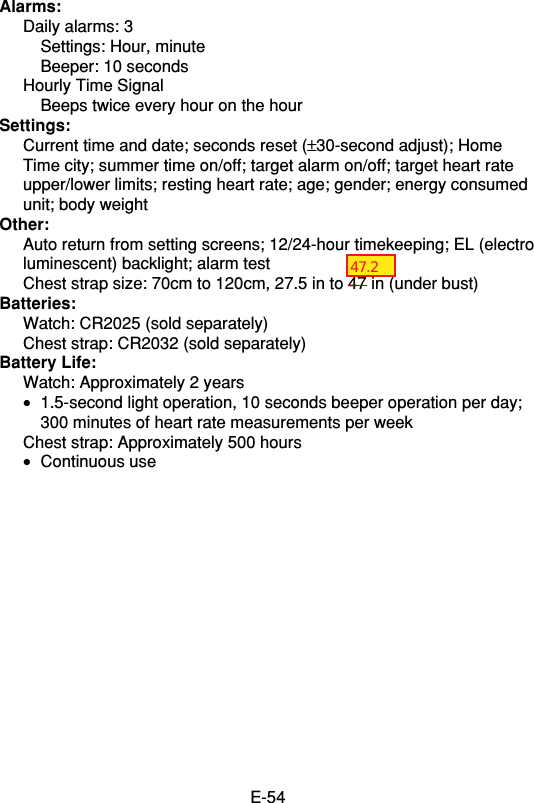 E-54Alarms:Daily alarms: 3Settings: Hour, minuteBeeper: 10 secondsHourly Time SignalBeeps twice every hour on the hourSettings:Current time and date; seconds reset (±30-second adjust); HomeTime city; summer time on/off; target alarm on/off; target heart rateupper/lower limits; resting heart rate; age; gender; energy consumedunit; body weightOther:Auto return from setting screens; 12/24-hour timekeeping; EL (electroluminescent) backlight; alarm testChest strap size: 70cm to 120cm, 27.5 in to 47 in (under bust)Batteries:Watch: CR2025 (sold separately)Chest strap: CR2032 (sold separately)Battery Life:Watch: Approximately 2 years•1.5-second light operation, 10 seconds beeper operation per day;300 minutes of heart rate measurements per weekChest strap: Approximately 500 hours•Continuous use47.2