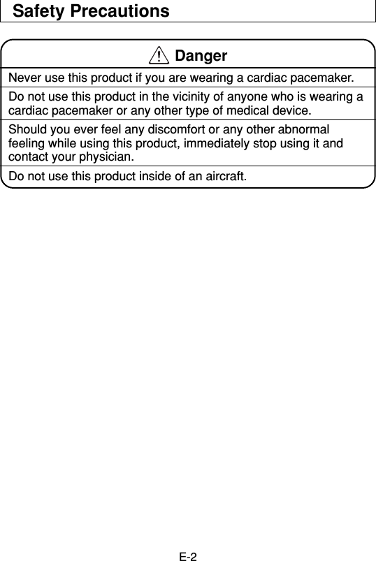 E-2Safety Precautions DangerNever use this product if you are wearing a cardiac pacemaker.Do not use this product in the vicinity of anyone who is wearing acardiac pacemaker or any other type of medical device.Should you ever feel any discomfort or any other abnormalfeeling while using this product, immediately stop using it andcontact your physician.Do not use this product inside of an aircraft.