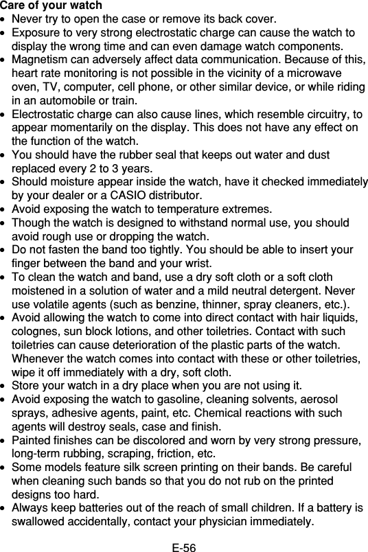 E-56Care of your watch•Never try to open the case or remove its back cover.•Exposure to very strong electrostatic charge can cause the watch todisplay the wrong time and can even damage watch components.•Magnetism can adversely affect data communication. Because of this,heart rate monitoring is not possible in the vicinity of a microwaveoven, TV, computer, cell phone, or other similar device, or while ridingin an automobile or train.•Electrostatic charge can also cause lines, which resemble circuitry, toappear momentarily on the display. This does not have any effect onthe function of the watch.•You should have the rubber seal that keeps out water and dustreplaced every 2 to 3 years.•Should moisture appear inside the watch, have it checked immediatelyby your dealer or a CASIO distributor.•Avoid exposing the watch to temperature extremes.•Though the watch is designed to withstand normal use, you shouldavoid rough use or dropping the watch.•Do not fasten the band too tightly. You should be able to insert yourfinger between the band and your wrist.•To clean the watch and band, use a dry soft cloth or a soft clothmoistened in a solution of water and a mild neutral detergent. Neveruse volatile agents (such as benzine, thinner, spray cleaners, etc.).•Avoid allowing the watch to come into direct contact with hair liquids,colognes, sun block lotions, and other toiletries. Contact with suchtoiletries can cause deterioration of the plastic parts of the watch.Whenever the watch comes into contact with these or other toiletries,wipe it off immediately with a dry, soft cloth.•Store your watch in a dry place when you are not using it.•Avoid exposing the watch to gasoline, cleaning solvents, aerosolsprays, adhesive agents, paint, etc. Chemical reactions with suchagents will destroy seals, case and finish.•Painted finishes can be discolored and worn by very strong pressure,long-term rubbing, scraping, friction, etc.•Some models feature silk screen printing on their bands. Be carefulwhen cleaning such bands so that you do not rub on the printeddesigns too hard.•Always keep batteries out of the reach of small children. If a battery isswallowed accidentally, contact your physician immediately.