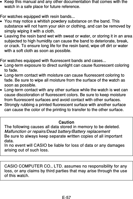 E-57•Keep this manual and any other documentation that comes with thewatch in a safe place for future reference.For watches equipped with resin bands...•You may notice a whitish powdery substance on the band. Thissubstance will not harm your skin or clothing, and can be removed bysimply wiping it with a cloth.•Leaving the resin band wet with sweat or water, or storing it in an areasubjected to high humidity can cause the band to deteriorate, break,or crack. To ensure long life for the resin band, wipe off dirt or waterwith a soft cloth as soon as possible.For watches equipped with fluorescent bands and cases...•Long-term exposure to direct sunlight can cause fluorescent coloringto fade.•Long-term contact with moisture can cause fluorescent coloring tofade. Be sure to wipe all moisture from the surface of the watch assoon as possible.•Long-term contact with any other surface while the watch is wet cancause discoloration of fluorescent colors. Be sure to keep moisturefrom fluorescent surfaces and avoid contact with other surfaces.•Strongly rubbing a printed fluorescent surface with another surfacecan cause the color of the printing to transfer to the other surface.CASIO COMPUTER CO., LTD. assumes no responsibility for anyloss, or any claims by third parties that may arise through the useof this watch.CautionThe following causes all data stored in memory to be deleted.Malfunction or repairs/Dead battery/Battery replacementBe sure to always keep separate written copies of all importantdata.In no event will CASIO be liable for loss of data or any damagesarising out of such loss.